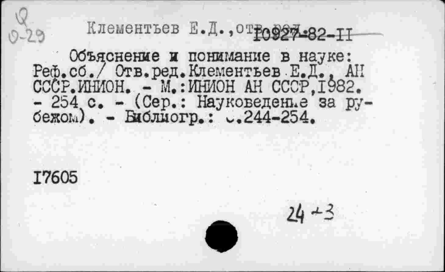 ﻿Клементьев Е.Д. »от|о^|^82-11
Объяснение и понимание в науке: Реф.сб./ Отв.ред. Клементьев Е.Д., АН СССР.ИНИОН. - М.:ИНИОН АН СССР,1982.
- 254 с. - (Сер.: Науковеденье за рубежом). - Еиблиогр.: V.244-254.
17605
2.1^